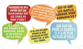 POURQUOI NE PAS
AVOIR FAIT UN
RÉFÉRENDUM SUR
LES TOURS DU
PONT D’ISSY ?
J’AIMERAIS POUVOIR
DISCUTER DES PROBLÈMES
DE MON QUARTIER, J’AI DES
IDÉES ET MES VOISINS AUSSI,
MAIS COMMENT FAIRE ?
JE NE VOIS PAS MON
CHEMIN LA NUIT,
L’ÉCLAIRAGE NE FONC-
TIONNE PLUS. JE SUIS
DÉJÀ TOMBÉE.
QUE FAIT-ON
POUR LA SÉCURITÉ,
IL Y A DE PLUS
EN PLUS DE VOLS…
IL EXISTE
DES CONSEILS DE
QUARTIER, MAIS
JE NE SAIS CE
QU’ILS FONT.
EST-CE QUE
LES IMPÔTS
LOCAUX VONT
AUGMENTER ?
 