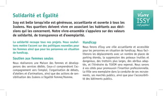 Vivre
ISSYc’est possible !
La solidarité recoupe tous nos projets. Nous souhai-
tons mettre l’accent sur des politiques nouvelles pour
les femmes ainsi que pour les personnes en situation
de handicap.
Soutien aux femmes seules
Nous réaliserons une Maison des femmes et dévelop-
perons des services dédiés. Ceux-ci comprendront l’ac-
compagnement vers l’emploi, l’organisation de débats,
d’ateliers et d’animations, ainsi que des actions de sen-
sibilisation des Isséens à l’égalité Femme/Homme.
Handicap
Nous ferons d’Issy une ville accueillante et accessible
pour les personnes en situation de handicap. Nous faci-
literons les déplacements avec un nombre de places de
parking étendu, la suppression des poteaux inutiles et
dangereux, des trottoirs plus larges, des abribus adap-
tés, et l’itinéraire du TUVIM sera repensé. Nous serons
à vos côtés pour promouvoir l’insertion professionnelle.
La Ville sera exemplaire dans la conduite de ses recrute-
ments, ses marchés publics, ainsi que pour l’accessibili-
té des bâtiments publics.
Issy est belle lorsqu’elle est généreuse, accueillante et ouverte à tous les
Isséens. Nos quartiers doivent vivre en associant les habitants aux déci-
sions qui les concernent. Notre vivre-ensemble s’appuiera sur des valeurs
de solidarité, de transparence et d’exemplarité.
Solidarité et Égalité
 