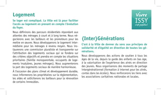 Nous définirons des parcours résidentiels répondant aux
attentes des ménages à court et à long terme. Nous né-
gocierons avec les bailleurs et les promoteurs pour les
mettre en œuvre. Nous développerons le logement inter-
médiaire pour les ménages à revenu moyen. Nous ins-
taurerons une commission pluraliste et transparente sur
l’attribution des logements sociaux qui se fondera sur
des critères objectifs et prendra en compte les situations
prioritaires (famille monoparentale, occupants de loge-
ments insalubres, jeunes ménages). Nous augmenterons
la part des logements sociaux de manière harmonieuse.
À l’occasion des plans climat et développement durable,
nous informerons les propriétaires sur la réglementation,
les aides et solliciterons les bailleurs pour la rénovation
de certains immeubles.
(Inter)Générations
C’est à la Ville de donner du sens aux principes de
solidarité et d’égalité en direction de toutes les gé-
nérations.
Nous développerons des actions de soutien à tous les
âges de la vie, depuis la garde des enfants en bas âge,
à la valorisation de l’expérience des aînés en direction
des jeunes. Nous organiserons des moments de partage
intergénérationnel (formation à internet pour les aînés,
contes dans les écoles). Nous renforcerons les liens avec
les associations caritatives nationales et locales.
Logement
Se loger est compliqué. La Ville est là pour faciliter
l’accès au logement en prenant en compte l’évolution
du foyer.
Vivre
ISSYc’est possible !
 