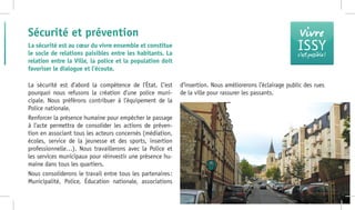 La sécurité est d’abord la compétence de l’État. C’est
pourquoi nous refusons la création d’une police muni-
cipale. Nous préférons contribuer à l’équipement de la
Police nationale.
Renforcer la présence humaine pour empêcher le passage
à l’acte permettra de consolider les actions de préven-
tion en associant tous les acteurs concernés (médiation,
écoles, service de la jeunesse et des sports, insertion
professionnelle…). Nous travaillerons avec la Police et
les services municipaux pour réinvestir une présence hu-
maine dans tous les quartiers.
Nous consoliderons le travail entre tous les partenaires :
Municipalité, Police, Éducation nationale, associations
d’insertion. Nous améliorerons l’éclairage public des rues
de la ville pour rassurer les passants.
Sécurité et prévention
La sécurité est au cœur du vivre ensemble et constitue
le socle de relations paisibles entre les habitants. La
relation entre la Ville, la police et la population doit
favoriser le dialogue et l’écoute.
Vivre
ISSYc’est possible !
 