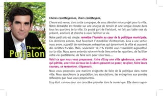 Chères concitoyennes, chers concitoyens,
L’heure est venue, dans cette campagne, de vous dévoiler notre projet pour la ville.
Notre démarche est fondée sur une analyse de terrain et une longue écoute dans
tous les quartiers de la ville. Ce projet part de l’existant, ne fait pas table rase du
présent, améliore et cherche à vous faciliter la vie.
Notre parti pris est simple : remettre l’humain au cœur de la politique municipale.
Ces dernières années, tout favorisait l’immobilier d’entreprises. Cela a une vertu :
nous avons accueilli de nombreuses entreprises qui dynamisent la ville et assurent
des recettes fiscales. Mais, seulement 19,7 % d’entre vous travaillent aujourd’hui
sur la ville. Nous avons entendu votre envie de liens entre les quartiers, de faciliter
votre vie quotidienne, de faire sens pour vous tous…
Voici ce que nous vous proposons : faire d’Issy une ville généreuse, une ville
qui pétille, une ville où tous les Isséens peuvent se poser, respirer, faire leurs
courses, se rencontrer, s’épanouir.
Nous vous proposons une manière exigeante de faire de la politique dans notre
ville. Nous associerons la population, les associations, les entreprises aux grandes
réflexions que nous vous proposerons.
Issy était connue pour son caractère pionnier dans le numérique. Elle devra rayon-
Puijalon
Thomas
 