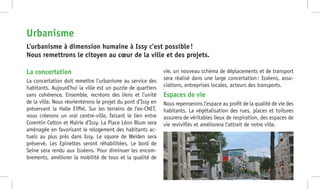 La concertation
La concertation doit remettre l’urbanisme au service des
habitants. Aujourd’hui la ville est un puzzle de quartiers
sans cohérence. Ensemble, recréons des liens et l’unité
de la ville. Nous réorienterons le projet du pont d’Issy en
préservant la Halle Eiffel. Sur les terrains de l’ex-CNET,
nous créerons un vrai centre-ville, faisant le lien entre
Corentin Celton et Mairie d’Issy. La Place Léon Blum sera
aménagée en favorisant le relogement des habitants ac-
tuels au plus près dans Issy. Le square de Weiden sera
préservé. Les Epinettes seront réhabilitées. Le bord de
Seine sera rendu aux Isséens. Pour diminuer les encom-
brements, améliorer la mobilité de tous et la qualité de
vie, un nouveau schéma de déplacements et de transport
sera réalisé dans une large concertation : Isséens, asso-
ciations, entreprises locales, acteurs des transports.
Espaces de vie
Nous repenserons l’espace au profit de la qualité de vie des
habitants. La végétalisation des rues, places et toitures
assurera de véritables lieux de respiration, des espaces de
vie revivifiés et améliorera l’attrait de notre ville.
L’urbanisme à dimension humaine à Issy c’est possible !
Nous remettrons le citoyen au cœur de la ville et des projets.
Urbanisme
 