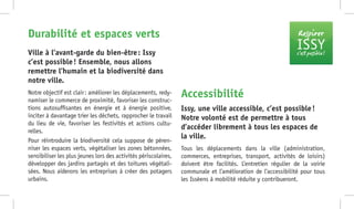 Respirer
ISSYc’est possible !
Notre objectif est clair : améliorer les déplacements, redy-
namiser le commerce de proximité, favoriser les construc-
tions autosuffisantes en énergie et à énergie positive,
inciter à davantage trier les déchets, rapprocher le travail
du lieu de vie, favoriser les festivités et actions cultu-
relles.
Pour réintroduire la biodiversité cela suppose de péren-
niser les espaces verts, végétaliser les zones bétonnées,
sensibiliser les plus jeunes lors des activités périscolaires,
développer des jardins partagés et des toitures végétali-
sées. Nous aiderons les entreprises à créer des potagers
urbains.
Ville à l’avant-garde du bien-être : Issy
c’est possible ! Ensemble, nous allons
remettre l’humain et la biodiversité dans
notre ville.
Durabilité et espaces verts
Tous les déplacements dans la ville (administration,
commerces, entreprises, transport, activités de loisirs)
doivent être facilités. L’entretien régulier de la voirie
communale et l’amélioration de l’accessibilité pour tous
les Isséens à mobilité réduite y contribueront.
Issy, une ville accessible, c’est possible !
Notre volonté est de permettre à tous
d’accéder librement à tous les espaces de
la ville.
Accessibilité
 