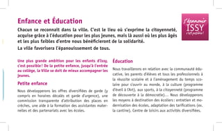-
Une plus grande ambition pour les enfants d’Issy,
c’est possible ! De la petite enfance, jusqu’à l’entrée
au collège, la Ville se doit de mieux accompagner les
jeunes.
Petite enfance
Nous développerons les offres diversifiées de garde (y
compris en horaires décalés et garde d’urgence), une
commission transparente d’attribution des places en
crèches, une aide à la formation des assistantes mater-
nelles et des partenariats avec les écoles.
Éducation
Nous travaillerons en relation avec la communauté édu-
cative, les parents d’élèves et tous les professionnels à
la réussite scolaire et à l’aménagement du temps sco-
laire pour s’ouvrir au monde, à la culture (programme
d’éveil à l’Art), aux sports, à la citoyenneté (programme
de découverte à la démocratie)… Nous développerons
les moyens à destination des écoliers : entretien et mo-
dernisation des écoles, adaptation des tarifications (ex.
la cantine), Centre de loisirs aux activités diversifiées.
Chacun se reconnaît dans la ville. C’est le lieu où s’exprime la citoyenneté,
acquise grâce à l’éducation pour les plus jeunes, mais là aussi où les plus âgés
et les plus faibles d’entre nous bénéficieront de la solidarité.
La ville favorisera l’épanouissement de tous.
Enfance et Éducation s’épanouir
ISSYc’est possible !
 