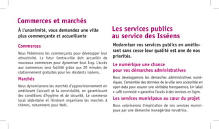 Commerces
Nous fédérerons les commerçants pour développer leur
attractivité. Le futur Centre-ville doit accueillir de
nouveaux commerces pour dynamiser tout Issy. L’accès
aux commerces sera facilité grâce aux 20 minutes de
stationnement gratuites pour les résidents isséens.
Marchés
Nous dynamiserons les marchés d’approvisionnement en
améliorant l’accueil et la convivialité, en garantissant
des conditions d’hygiène et de sécurité. Le commerce
local sédentaire et itinérant organisera les marchés à
thèmes, notamment pour Noël.
Le numérique une chance
pour vos démarches administratives
Nous développerons les démarches administratives numé-
riques. L’ensemble des données de la ville sera accessible en
open data pour assurer une véritable transparence. Un label
« café connecté » garantira l’accès à des services en ligne.
Les services municipaux au cœur du projet
Nous valoriserons l’implication de nos services munici-
paux par une démarche managériale novatrice.
À l’unanimité, vous demandez une ville
plus commerçante et accueillante
Moderniser vos services publics en amélio-
rant sans cesse leur qualité est une de nos
priorités.
Commerces et marchés
Les services publics
au service des Isséens
 