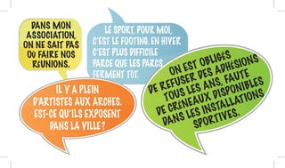 IL Y A PLEIN
D’ARTISTES AUX ARCHES.
EST-CE QU’ILS EXPOSENT
DANS LA VILLE ?
LE SPORT, POUR MOI,
C’EST LE FOOTING. EN HIVER
C’EST PLUS DIFFICILE
PARCE QUE LES PARCS
FERMENT TÔT. ON EST OBLIGÉS
DE REFUSER DES ADHÉSIONS
TOUS LES ANS, FAUTE
DE CRÉNEAUX DISPONIBLES
DANS LES INSTALLATIONS
SPORTIVES.
DANS MON
ASSOCIATION,
ON NE SAIT PAS
OÙ FAIRE NOS
RÉUNIONS.
 