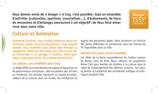 Bouger
ISSYc’est possible !
Partant de l’existant, nous voulons mettre en valeur les
nombreux atouts d’Issy-les-Moulineaux, trop souvent
ignorés. Tous ensemble, nous allons faire émerger ce
supplément d’âme qui fera d’Issy une ville où l’on vit,
on s’émancipe et on partage le meilleur. Notre poli-
tique s’organisera autour de quelques points forts :
La culture, une ambition pour Issy
La Halle Eiffel sera transformée en espace d’exposition et
de performances artistiques ; elle accueillera des artistes
en résidence. Ces artistes mèneront un travail d’ambas-
sadeurs de la culture, dans les écoles, les entreprises et
auprès des personnes âgées. Nous lancerons un festival
des Séries télévisées en partenariat avec les chaînes de
TV implantées dans la ville.
Animer Issy pour vivre ensemble
Les Fêtes de la Seine rassembleront les Isséens autour
du fleuve, tous les étés. Nous créerons un programme
Aimer l’art pour éveiller les écoliers à la culture dans le
cadre de l’aménagement des rythmes scolaires. Les parcs
et jardins accueilleront des animations ludiques et artis-
tiques pendant l’été.
Vous donner envie de « bouger » à Issy, c’est possible : tout un ensemble
d’activités (culturelles, sportives, associatives…), d’événements, de lieux
de rencontres et d’échanges concourent à cet objectif : de Vous faire aimer
vivre dans notre ville.
Culture et Animation
S
S
 