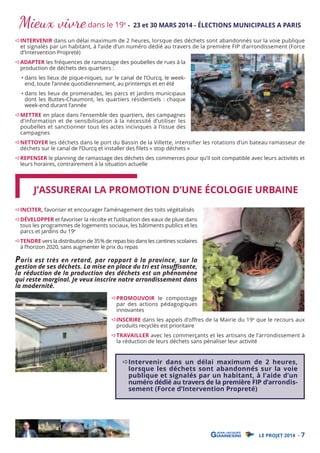 Mieux vivre dans le 19

e

- 23 et 30 MARS 2014 - ÉLECTIONS MUNICIPALES A PARIS

INTERVENIR dans un délai maximum de 2 heures, lorsque des déchets sont abandonnés sur la voie publique
et signalés par un habitant, à l’aide d’un numéro dédié au travers de la première FIP d’arrondissement (Force
d’Intervention Propreté)

ADAPTER les fréquences de ramassage des poubelles de rues à la
production de déchets des quartiers :

• dans les lieux de pique-niques, sur le canal de l’Ourcq, le weekend, toute l’année quotidiennement, au printemps et en été

• dans les lieux de promenades, les parcs et jardins municipaux
dont les Buttes-Chaumont, les quartiers résidentiels : chaque
week-end durant l’année

METTRE en place dans l’ensemble des quartiers, des campagnes
d’information et de sensibilisation à la nécessité d’utiliser les
poubelles et sanctionner tous les actes inciviques à l’issue des
campagnes

NETTOYER les déchets dans le port du Bassin de la Villette, intensifier les rotations d’un bateau ramasseur de
déchets sur le canal de l’Ourcq et installer des ﬁlets « stop déchets »

REPENSER le planning de ramassage des déchets des commerces pour qu’il soit compatible avec leurs activités et
leurs horaires, contrairement à la situation actuelle

J’ASSURERAI LA PROMOTION D’UNE ÉCOLOGIE URBAINE
INCITER, favoriser et encourager l’aménagement des toits végétalisés

DÉVELOPPER et favoriser la récolte et l’utilisation des eaux de pluie dans
tous les programmes de logements sociaux, les bâtiments publics et les
parcs et jardins du 19e

TENDRE vers la distribution de 35% de repas bio dans les cantines scolaires
à l’horizon 2020, sans augmenter le prix du repas

P aris est très en retard, par rapport à la province, sur la
gestion de ses déchets. La mise en place du tri est insuﬃsante,
la réduction de la production des déchets est un phénomène
qui reste marginal. Je veux inscrire notre arrondissement dans
la modernité.
PROMOUVOIR le compostage
par des actions pédagogiques
innovantes

INSCRIRE dans les appels d’offres de la Mairie du 19e que le recours aux
produits recyclés est prioritaire
TRAVAILLER avec les commerçants et les artisans de l’arrondissement à
la réduction de leurs déchets sans pénaliser leur activité

Intervenir dans un délai maximum de 2 heures,
lorsque les déchets sont abandonnés sur la voie
publique et signalés par un habitant, à l’aide d’un
numéro dédié au travers de la première FIP d’arrondissement (Force d’Intervention Propreté)

LE PROJET 2014 - 7

 