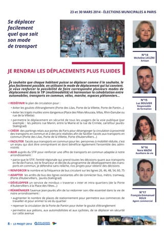 Se déplacer
facilement
quel que soit
son mode
de transport

23 et 30 MARS 2014 - ÉLECTIONS MUNICIPALES A PARIS

N°14

Micheline LECLÈRE

JE RENDRAI LES DÉPLACEMENTS PLUS FLUIDES

Artisan

Je souhaite que chaque habitant puisse se déplacer comme il le souhaite, le

plus facilement possible, en utilisant le mode de déplacement qui lui convient.
Je veux renforcer la possibilité de faire correspondre plusieurs modes de
déplacement dans le 19e (multimodalité) et harmoniser la cohabitation entre
automobiles, transports en commun, vélos, marche, espaces piétonniers…
REDÉFINIR le plan de circulation pour :

• éviter les goulots d’étranglement (Porte des Lilas, Porte de la Villette, Porte de Pantin…)

• éviter les trajets inutiles voire dangereux (Place des Fêtes-Mouzaïa, Villas, Rhin-Danube ou
rue de la Villette)

N°15

Luc BOUVIER
Responsable
de formation

• permettre le déplacement en sécurité de tous les usagers de la voie publique (par
exemple : les piétons rue Manin, entre la Mairie et la rue de Crimée, carrefour JaurèsStalingrad)

CRÉER des parkings relais aux portes de Paris pour désengorger la circulation à proximité
des transports en commun et à des prix réalistes aﬁn de faciliter l’accès aux transports en
commun (Porte des Lilas, Porte de la Villette, Porte d’Aubervilliers…)

FACILITER l’accès aux transports en commun pour les personnes à mobilité réduite, c’est
un enjeu qui doit être omniprésent et dont bénéficie également l’ensemble des administrés

AGIR auprès du STIF pour renforcer une oﬀre de transports en commun adaptée à notre
arrondissement :

• parce que le STIF, l’entité régionale qui prend toutes les décisions quant aux transports
en Ile-de-France, est le ﬁnanceur et décide du programme de développement des transports en commun, je défendrai sans relâche, nos projets pour obtenir des décisions

N°16

Nora MAZNI

Auxiliaire de vie

RENFORCER le nombre et la fréquence de bus circulant sur les lignes 26, 46, 48, 54, 60, 75

ADAPTER les arrêts de bus des lignes existantes aﬁn de connecter bus, métro, tramway,
(Porte d’Aubervilliers, Jaurès-Stalingrad)

DÉVELOPPER un service de minibus « traverse » inter et intra quartiers (de la Porte
d’Aubervilliers à la Place des Fêtes…)

RÉAMÉNAGER l’avenue Jean-Jaurès aﬁn de lui redonner son rôle essentiel dans la vie de
notre arrondissement :

• augmenter le nombre de places de stationnement pour permettre aux commerces de
travailler et pour animer la vie du quartier

• repenser la circulation de la Porte de Pantin pour éviter le goulot d’étranglement

• permettre aux piétons, aux automobilistes et aux cyclistes, de se déplacer en sécurité
sur cette avenue

8-

LE PROJET 2014

N°17

François-Emmanuel
ROUX
Agent commercial

 