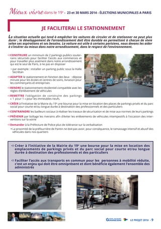 Mieux vivre dans le 19

e

- 23 et 30 MARS 2014 - ÉLECTIONS MUNICIPALES A PARIS

JE FACILITERAI LE STATIONNEMENT

La situation actuelle qui tend à empêcher les voitures de circuler et de stationner ne peut plus
durer ; le développement de l’arrondissement doit être durable en permettant à chacun de vivre
selon ses aspirations et ses besoins. La voiture est utile à certains parisiens, nous devons les aider
à s’insérer au mieux dans notre arrondissement, dans le respect de l’environnement.
CONSTRUIRE un minimum de 2 parkings publics souterrains sécurisés pour faciliter l’accès aux commerces et
pour travailler plus aisément dans notre arrondissement
qui est le seul de Paris, à ne pas en disposer
• par exemple : installer un parking public sous la Halle
Secrétan

ADAPTER le stationnement en fonction des lieux : dépose
minute pour les écoles et centres de soins, livraison pour
les commerçants et entreprises

RENDRE le stationnement résidentiel compatible avec les
règles d’enlèvement de véhicules

REMETTRE l’obligation de construire des parkings
« 1 pour 1 » pour les immeubles neufs.

CRÉER à l’initiative de la Mairie du 19e une bourse pour la mise en location des places de parkings privés et du parc
social pour courte et/ou longue durée à destination des professionnels et des particuliers

CONTRAINDRE les bailleurs sociaux à réaliser les travaux de sécurisation et de mise aux normes de leurs parkings

PRÉVENIR par boîtage les riverains aﬁn d'éviter les enlèvements de véhicules intempestifs à l’occasion des interventions sur la voirie
Demander à la Préfecture de Police plus de tolérance sur la verbalisation

• La proximité de la préfourrière de Pantin ne doit pas avoir, pour conséquence, le ramassage intensif et abusif des
véhicules dans nos quartiers

Créer à l’initiative de la Mairie du 19e une bourse pour la mise en location des
emplacements de parkings privés et du parc social pour courte et/ou longue
durée à destination des professionnels et des particuliers

Faciliter l’accès aux transports en commun pour les personnes à mobilité réduite,
c’est un enjeu qui doit être omniprésent et dont bénéﬁcie également l’ensemble des
administrés

LE PROJET 2014 - 9

 