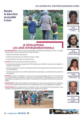 Rendre
le bien-être
accessible
à tous

23 et 30 MARS 2014 - ÉLECTIONS MUNICIPALES A PARIS

N°18

Joëlle PROSPER
Coiﬀeuse

JE DÉVELOPPERAI
LES LIENS INTERGÉNÉRATIONNELS

ACCOMPAGNER la mise en place de véritables programmes facilitant les liens « intergénérationnels » entre les jeunes et les aînés tels que :
• l’aide à la réalisation des devoirs

• la découverte des jeux de société et de jeux vidéos

N°19

William PEREZ

Assistant d’éducation

• la transmission de valeur et de savoir-faire

LUTTER contre la solitude et l’isolement grâce à :

• l’utilisation du réseau des gardiens d’immeubles pour identiﬁer les personnes âgées en
situation d’isolement

• la mise en place d’un service municipal rendant visite régulièrement aux personnes souffrant d’isolement
• l’incitation des personnes souﬀrant d’isolement à participer aux activités des associations
de quartiers

METTRE en place 2 résidences « services » pour personnes âgées dans le 19e qui oﬀriront
un environnement protégé et rassurant. Les prestations s’adapteront au niveau de
dépendance progressive de nos aînés. L’autonomie et le maintien à domicile seront privilégiés

N°20

Ghislaine CHARRIER
Restauratrice

RENFORCER la place des résidences permettant aux personnes souﬀrant d’un handicap,
de vivre de manière autonome avec un encadrement et un accompagnement adaptés

CONSTRUIRE deux programmes immobiliers dans l’arrondissement permettant à des
familles monoparentales et à des personnes isolées de cohabiter

N°21

Jean-Luc ATTLAN

Président
d’association sportive

10 -

LE PROJET 2014

 