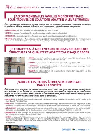 Mieux vivre dans le 19

e

- 23 et 30 MARS 2014 - ÉLECTIONS MUNICIPALES A PARIS

J’ACCOMPAGNERAI LES FAMILLES MONOPARENTALES
POUR TROUVER DES SOLUTIONS ADAPTÉES À LEUR SITUATION

Parce qu’il est particulièrement diﬃcile de vivre avec un sentiment permanent d’insécurité matérielle
et ﬁnancière, je veux créer des conditions plus favorables à l’épanouissement des familles.
DÉVELOPPER une oﬀre de garde d’enfants adaptée aux parents isolés

CRÉER un bureau d’accueil pour les familles monoparentales avec un adjoint dédié

FACILITER les gardes temporaires d’enfants pour que le parent puisse accomplir ses démarches

METTRE en place une « Maison des parents » proposant des rencontres, des échanges, des ressources, un
rappel des droits et devoirs de chacun, une aide juridique et un soutien psychologique en cas de besoin

JE PERMETTRAI À NOS ENFANTS DE GRANDIR DANS DES
STRUCTURES DE QUALITÉ ET ADAPTÉES À CHAQUE PROFIL

CRÉER un point d’accueil pour les parents afin de les guider dans le choix de la
solution d’accueil la mieux adaptée à leur enfant

METTRE en place un réseau d’assistantes maternelles agréées du 19e

oRGANISER un accueil hebdomadaire en collectivité pour chaque enfant gardé par
une assistante maternelle agréée
OUVRIR des crèches dans le 19e accueillant des enfants dont les parents ont des
horaires de travail décalés

J’AIDERAI LES JEUNES À TROUVER LEUR PLACE
DANS LA SOCIÉTÉ

Parce qu’il n’est pas facile de devenir un jeune adulte dans nos quartiers, l’accès à une forma-

tion adaptée ou au marché du travail n’est pas chose aisée surtout en période de crise économique. Le rôle du Maire et de son équipe est primordial pour permettre à chaque concitoyen de
débuter sa vie professionnelle dans de bonnes conditions.
OUVRIR une école de la deuxième chance dans le 19e avec un internat d’excellence dans les locaux de l’ancien lycée
Jean Quarré, Place des fêtes

CRÉER une bourse d’emplois, véritable réseau social internet municipal de rencontres entre des employeurs et des
jeunes du 19e qui recherchent un emploi. Ce dispositif sera animé en partenariat avec la Mairie d’arrondissement
DÉVELOPPER le concept de « Jobs associatifs », projet ambitieux permettant le ﬁnancement par la Mairie du 19e
d’emplois ponctuels et de courte durée pour que certains jeunes rompent avec l’inactivité et l’oisiveté,
oRGANISER un accès privilégié aux jeunes du 19e pour les emplois saisonniers municipaux à la Mairie du 19e ou dans
les structures municipales ou para-municipales

CRÉER un dispositif d’aide au ﬁnancement du permis de conduire pour les jeunes ayant besoin d’un permis de
conduire dans le cadre de leur emploi ou de leur recherche d’emploi. Le dispositif serait géré par la Mairie en lien
avec l’auto école en échange de 40 h de bénévolat dans une association avec une mission humanitaire
et citoyenne

LE PROJET 2014 - 11

 