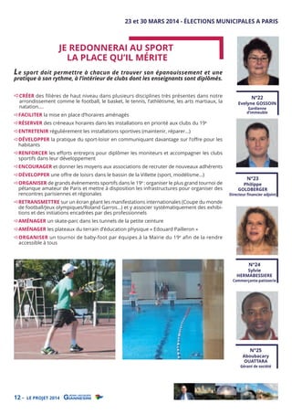 23 et 30 MARS 2014 - ÉLECTIONS MUNICIPALES A PARIS

JE REDONNERAI AU SPORT
LA PLACE QU’IL MÉRITE

L e sport doit permettre à chacun de trouver son épanouissement et une
pratique à son rythme, à l’intérieur de clubs dont les enseignants sont diplômés.
CRÉER des filières de haut niveau dans plusieurs disciplines très présentes dans notre
arrondissement comme le football, le basket, le tennis, l’athlétisme, les arts martiaux, la
natation….

FACILITER la mise en place d’horaires aménagés

RÉSERVER des créneaux horaires dans les installations en priorité aux clubs du 19e

N°22

Evelyne GOSSOIN
Gardienne
d’immeuble

ENTRETENIR régulièrement les installations sportives (maintenir, réparer…)

DÉVELOPPER la pratique du sport-loisir en communiquant davantage sur l’oﬀre pour les
habitants

RENFORCER les eﬀorts entrepris pour diplômer les moniteurs et accompagner les clubs
sportifs dans leur développement
ENCOURAGER et donner les moyens aux associations de recruter de nouveaux adhérents
DÉVELOPPER une oﬀre de loisirs dans le bassin de la Villette (sport, modélisme...)

ORGANISER de grands évènements sportifs dans le 19e : organiser le plus grand tournoi de
pétanque amateur de Paris et mettre à disposition les infrastructures pour organiser des
rencontres parisiennes et régionales

RETRANSMETTRE sur un écran géant les manifestations internationales (Coupe du monde
de football/Jeux olympiques/Roland Garros…) et y associer systématiquement des exhibitions et des initiations encadrées par des professionnels

N°23

Philippe
GOLDBERGER

Directeur ﬁnancier adjoint

AMÉNAGER un skate-parc dans les tunnels de la petite ceinture

AMÉNAGER les plateaux du terrain d’éducation physique « Edouard Pailleron »

ORGANISER un tournoi de baby-foot par équipes à la Mairie du 19e afin de la rendre
accessible à tous
N°24

Sylvie
HERMABESSIERE

Commerçante-patisserie

N°25

Aboubacary
OUATTARA

Gérant de société

12 -

LE PROJET 2014

 