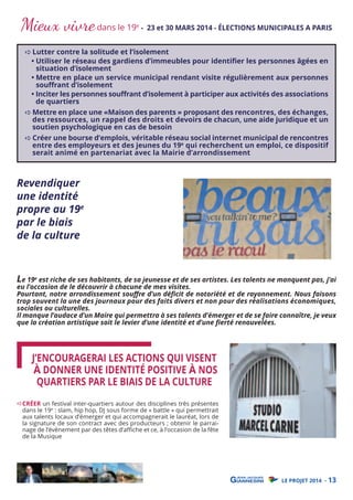 Mieux vivre dans le 19

e

- 23 et 30 MARS 2014 - ÉLECTIONS MUNICIPALES A PARIS

Lutter contre la solitude et l’isolement
• Utiliser le réseau des gardiens d’immeubles pour identiﬁer les personnes âgées en
situation d’isolement
• Mettre en place un service municipal rendant visite régulièrement aux personnes
souﬀrant d’isolement
• Inciter les personnes souﬀrant d’isolement à participer aux activités des associations
de quartiers

Mettre en place une «Maison des parents » proposant des rencontres, des échanges,
des ressources, un rappel des droits et devoirs de chacun, une aide juridique et un
soutien psychologique en cas de besoin
Créer une bourse d’emplois, véritable réseau social internet municipal de rencontres
entre des employeurs et des jeunes du 19e qui recherchent un emploi, ce dispositif
serait animé en partenariat avec la Mairie d’arrondissement

Revendiquer
une identité
propre au 19e
par le biais
de la culture
Le 19e est riche de ses habitants, de sa jeunesse et de ses artistes. Les talents ne manquent pas, j’ai

eu l’occasion de le découvrir à chacune de mes visites.
Pourtant, notre arrondissement souﬀre d’un déﬁcit de notoriété et de rayonnement. Nous faisons
trop souvent la une des journaux pour des faits divers et non pour des réalisations économiques,
sociales ou culturelles.
Il manque l’audace d’un Maire qui permettra à ses talents d’émerger et de se faire connaître, je veux
que la création artistique soit le levier d’une identité et d’une ﬁerté renouvelées.

J’ENCOURAGERAI LES ACTIONS QUI VISENT
À DONNER UNE IDENTITÉ POSITIVE À NOS
QUARTIERS PAR LE BIAIS DE LA CULTURE
CRÉER un festival inter-quartiers autour des disciplines très présentes
dans le 19e : slam, hip hop, DJ sous forme de « battle » qui permettrait
aux talents locaux d’émerger et qui accompagnerait le lauréat, lors de
la signature de son contract avec des producteurs ; obtenir le parrainage de l’évènement par des têtes d’affiche et ce, à l’occasion de la fête
de la Musique

LE PROJET 2014 - 13

 