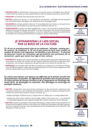 23 et 30 MARS 2014 - ÉLECTIONS MUNICIPALES A PARIS
PROMOUVOIR un évènement culturel pour les jeunes autour du théâtre avec sensibilisation dans les écoles puis des représentations dans les Buttes-Chaumont, durant l’été

PRODUIRE un Festival international des Arts de la rue

METTRE en place une action « Le 19e transforme son grenier », véritable marché reposant
sur la transformation des objets, des vêtements et du recyclage créatif

VALORISER les artistes présents dans le 19e arrondissement en créant un annuaire et un
répertoire des manifestations qui permettraient la diﬀusion de leur art

TRANSFORMER la station de métro désaﬀectée « Haxo » (à proximité de l’hôpital Robert
Debré) en lien avec les équipes de la RATP en un lieu vivant pour des rencontres artistiques
et festives dédiées aux bals populaires, concerts, happening, expositions éphémères
accessibles aux artistes professionnels ou amateurs de l’arrondissement

JE DYNAMISERAI LE LIEN SOCIAL
PAR LE BIAIS DE LA CULTURE

N°26

Martine
TORGOMIAN

Décoratrice en retraite

Le 19e est un arrondissement riche de ses habitants : véritable « melting pot »

de cultures, de traditions, le 19e est le plus jeune de Paris mais compte un
nombre de séniors très important, les familles y sont diverses… Il convient
de favoriser toutes les initiatives qui permettent aux personnes de se
rencontrer, quels que soient leur âge et leur culture.
FAVORISER l’émergence d’un réseau d’artistes ou d’associations culturelles volontaires pour
se produire ou animer des ateliers aﬁn de rompre l’isolement (chorale se produisant dans
un quartier, une clinique ; expositions de peinture dans une maison de retraite, etc…)

AMÉNAGER une véritable salle des fêtes accessible aux habitants du 19e désireux d’organiser des fêtes familiales. Cette salle sera construite dans la zone en réaménagement entre
la Porte d’Aubervilliers et la Porte de la Villette

La culture peut devenir une réponse aux diﬃcultés de la période actuelle très
éprouvante pour les familles ; les diﬃcultés du quotidien sont souvent pesantes.
La culture permet de changer d’univers et de se réapproprier ou d’échanger des
savoir-faire, de développer la créativité. Elle développe et encourage les
pratiques amateurs.
METTRE à disposition des associations artistiques et des personnes volontaires des
« espaces ressources » pour pratiquer des disciplines, faciliter la création artistique et promouvoir les savoir-faire (couture, travaux manuels, etc…)

N°27

Gilles PAULI

Directeur
des Ressources Humaines

N°28

Maryvonne
BUSSON

Membre d’association

• Ateliers partagés, l’habitant loue un espace dans un atelier pour un temps déterminé,

• Ateliers de savoir-faire, (ateliers de bricolage, ateliers de couture, etc….), la créativité
se développe également par l’apprentissage; elle a besoin d’espaces et de matériaux

METTRE en place un passeport culturel semestriel pour chaque enfant scolarisé dans le 19e
et les personnes âgées inscrites sur les ﬁchiers du CASVP leur permettant d’accéder gratuitement aux espaces culturels, aux manifestations de l’arrondissement et de découvrir des
disciplines à l’aide de cours

N°29

Bernard
TREMBLAY
Consultant

14 -

LE PROJET 2014

 