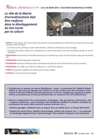 Mieux vivre dans le 19

Le rôle de la Mairie
d’arrondissement doit
être renforcé
dans le développement
du lien social
par la culture

e

- 23 et 30 MARS 2014 - ÉLECTIONS MUNICIPALES A PARIS

FAIRE en sorte que le 104 soit actif dans les quartiers de l’arrondissement, notamment les quartiers qui l’accueillent pour mieux l’intégrer
• Le 104 est un lieu artistique à visée internationale, il doit être conforté dans cette stratégie

• Toutefois, les moyens alloués, les compétences, les savoir-faire doivent avoir des retombées visibles sur l’arrondissement`

ORGANISER des rencontres mensuelles festives pour le trosième âge autour d’un thé dansant, bingo, jeux de société,
etc...
ORGANISER des fêtes populaires et gratuites

DYNAMISER la Fête de la Musique dans l’arrondissement avec des mini-concerts dans tous les quartiers
ORGANISER une « Web cup », 48 h pour fabriquer un site web en équipes

CRÉER une grande compétition annuelle autour des jeux vidéos
LANCER un concours de court métrage

Transformer la station de métro désaﬀectée « Haxo » (à proximité de l’hôpital Robert
Debré) en lien avec les équipes de la RATP en un lieu vivant pour des rencontres artistiques et festives dédiées aux bals populaires, concerts, happening, expositions éphémères accessibles aux artistes professionnels ou amateurs de l’arrondissement
Mettre à disposition des associations artistiques, des personnes volontaires, des
« espaces ressources » pour pratiquer des disciplines, faciliter la création artistique et
promouvoir les savoir-faire (couture, travaux manuels, etc…)

• Ateliers partagés, l’habitant loue un espace dans un atelier pour un temps déterminé

• Ateliers du savoir-faire, (ateliers de bricolage, ateliers de couture, etc…), la créativité
se développe également par l’apprentissage ; elle a besoin d’espaces et de matériaux

LE PROJET 2014 - 15

 