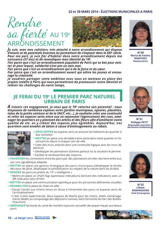 Rendre
sa ﬁerté AU 19
ARRONDISSEMENT

23 et 30 MARS 2014 - ÉLECTIONS MUNICIPALES A PARIS

e

Je suis, avec mes colistiers, très attaché à notre arrondissement qui dispose

d’atouts et de potentiels énormes lui permettant de s’imposer dans le XXIe siècle.
Pour ma part, je suis fier d’habiter dans notre arrondissement depuis ma
naissance (57 ans) et de revendiquer mon identité du 19e.
Fier parce que c’est un arrondissement populaire de Paris qui se bat pour exister et pour lequel, solidarité n’est pas un vain mot.
Fier parce que c’est un arrondissement qui a de la force et du cœur.
Fier parce que c’est un arrondissement ouvert qui attire les jeunes et encourage la créativité.
Je voudrais partager cette ambition avec vous en mettant en place des
projets inédits à Paris qui nous permettront de promouvoir notre identité et
relever les challenges de notre temps.

N°30

Maria de Fatima
MAACHOU
Restauratrice

JE FERAI DU 19e LE PREMIER PARC NATUREL
URBAIN DE PARIS

A travers cet engagement, je veux que le 19e valorise son potentiel : nous

disposons de nombreux espaces verts (jardins municipaux, squares, placettes,
talus de la petite ceinture et de la SNCF, etc…). Je souhaite créer une continuité
et relier les espaces verts entre eux en repensant l’agencement des rues, aménager les quartiers en y plantant des arbres et des ﬂeurs aﬁn d’améliorer notre
qualité de vie, en y créant des espaces plus agréables. Aujourd’hui, nos
quartiers sont envahis de béton à cause d’aménagements au rabais.
DÉVELOPPER les espaces verts et associer les habitants du quartier à
leur entretien
METTRE en place une véritable trame verte dans notre quartier en favorisant la nature à chaque coin de ville
• Créer des murs arborés dans une continuité logique avec les murs de
peinture
• Développer les plantations d’arbres partout où la situation le permet
• Faciliter le verdissement des maisons
FAVORISER les connexions entre les parcs par des plantations et créer des liens entre eux
par une signalétique adaptée
METTRE en place une gestion écologique des parcs municipaux (développer la récolte
des eaux de pluie, développer la sensibilisation au respect de la nature dans les écoles)
RENDRE les parcs et jardins du 19e « intelligents »
• Mettre en place un «ParK-Tag» (panneaux indicateurs) donnant des indications avec un
QR code pour plus d’infos
METTRE en place une communication spéciﬁque pour les personnes déﬁcientes visuelles
RÉHABILITER la place du chien en ville :
• Elargir l’accès aux chiens tenus en laisse à l’ensemble des parcs et espaces verts de
l’arrondissement
• Créer à titre expérimental, deux espaces de liberté pour les chiens, dotés d’aménagements dédiés au compostage des déjections canines, dans l’enceinte du Parc des ButtesChaumont
AMÉNAGER les bords du canal de manière à pouvoir accueillir des pique-niques aux beaux
jours

16 -

LE PROJET 2014

N°31

Philippe PETIT

Responsable association
des Anciens Combattants

N°32

Liliane
RAMINOSONA

Chef d’entreprise

 