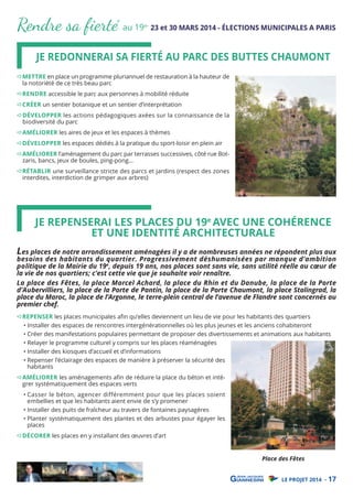 Rendre sa ﬁerté au 19

e-

23 et 30 MARS 2014 - ÉLECTIONS MUNICIPALES A PARIS

JE REDONNERAI SA FIERTÉ AU PARC DES BUTTES CHAUMONT

METTRE en place un programme pluriannuel de restauration à la hauteur de
la notoriété de ce très beau parc
RENDRE accessible le parc aux personnes à mobilité réduite
CRÉER un sentier botanique et un sentier d’interprétation

DÉVELOPPER les actions pédagogiques axées sur la connaissance de la
biodiversité du parc

AMÉLIORER les aires de jeux et les espaces à thèmes

DÉVELOPPER les espaces dédiés à la pratique du sport-loisir en plein air

AMÉLIORER l’aménagement du parc par terrasses successives, côté rue Botzaris, bancs, jeux de boules, ping-pong…

RÉTABLIR une surveillance stricte des parcs et jardins (respect des zones
interdites, interdiction de grimper aux arbres)

JE REPENSERAI LES PLACES DU 19e AVEC UNE COHÉRENCE
ET UNE IDENTITÉ ARCHITECTURALE

Les places de notre arrondissement aménagées il y a de nombreuses années ne répondent plus aux

besoins des habitants du quartier. Progressivement déshumanisées par manque d’ambition
politique de la Mairie du 19e, depuis 19 ans, nos places sont sans vie, sans utilité réelle au cœur de
la vie de nos quartiers; c’est cette vie que je souhaite voir renaître.
La place des Fêtes, la place Marcel Achard, la place du Rhin et du Danube, la place de la Porte
d’Aubervilliers, la place de la Porte de Pantin, la place de la Porte Chaumont, la place Stalingrad, la
place du Maroc, la place de l’Argonne, le terre-plein central de l’avenue de Flandre sont concernés au
premier chef.
REPENSER les places municipales aﬁn qu’elles deviennent un lieu de vie pour les habitants des quartiers
• Installer des espaces de rencontres intergénérationnelles où les plus jeunes et les anciens cohabiteront
• Créer des manifestations populaires permettant de proposer des divertissements et animations aux habitants
• Relayer le programme culturel y compris sur les places réaménagées
• Installer des kiosques d’accueil et d’informations
• Repenser l’éclairage des espaces de manière à préserver la sécurité des
habitants
AMÉLIORER les aménagements aﬁn de réduire la place du béton et intégrer systématiquement des espaces verts

• Casser le béton, agencer différemment pour que les places soient
embellies et que les habitants aient envie de s’y promener
• Installer des puits de fraîcheur au travers de fontaines paysagères
• Planter systématiquement des plantes et des arbustes pour égayer les
places

DÉCORER les places en y installant des œuvres d’art

Place des Fêtes
LE PROJET 2014 - 17

 
