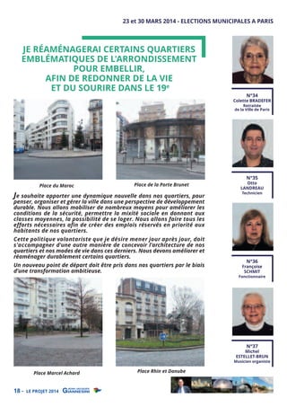 23 et 30 MARS 2014 - ELECTIONS MUNICIPALES A PARIS

JE RÉAMÉNAGERAI CERTAINS QUARTIERS
EMBLÉMATIQUES DE L'ARRONDISSEMENT
POUR EMBELLIR,
AFIN DE REDONNER DE LA VIE
ET DU SOURIRE DANS LE 19e

N°34

Colette BRADEFER
Retraitée
de la Ville de Paris

Place du Maroc

Place de la Porte Brunet

Je souhaite apporter une dynamique nouvelle dans nos quartiers, pour

penser, organiser et gérer la ville dans une perspective de développement
durable. Nous allons mobiliser de nombreux moyens pour améliorer les
conditions de la sécurité, permettre la mixité sociale en donnant aux
classes moyennes, la possibilité de se loger. Nous allons faire tous les
efforts nécessaires afin de créer des emplois réservés en priorité aux
habitants de nos quartiers.

Cette politique volontariste que je désire mener jour après jour, doit
s'accompagner d'une autre manière de concevoir l'architecture de nos
quartiers et nos modes de vie dans ces derniers. Nous devons améliorer et
réaménager durablement certains quartiers.
Un nouveau point de départ doit être pris dans nos quartiers par le biais
d’une transformation ambitieuse.

N°35

Otto
LANDREAU
Technicien

N°36

Françoise
SCHMIT

Fonctionnaire

N°37

Michel
ESTELLET-BRUN

Place Marcel Achard

18 -

LE PROJET 2014

Place Rhin et Danube

Musicien organiste

 