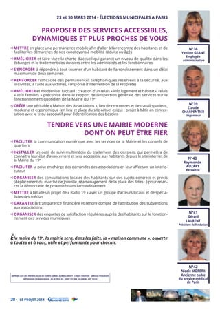 23 et 30 MARS 2014 - ÉLECTIONS MUNICIPALES A PARIS

PROPOSER DES SERVICES ACCESSIBLES,
DYNAMIQUES ET PLUS PROCHES DE VOUS

METTRE en place une permanence mobile afin d’aller à la rencontre des habitants et de
faciliter les démarches de nos concitoyens à mobilité réduite ou âgés

AMÉLIORER et faire vivre la charte d’accueil qui garantit un niveau de qualité dans les
échanges et le traitement des dossiers entre les administrés et les fonctionnaires

S’ENGAGER à répondre à tout courrier d’un habitant de l’arrondissement dans un délai
maximum de deux semaines

N°38

Yveline GEANT
Employée
administrative

RENFORCER l’efficacité des permanences téléphoniques réservées à la sécurité, aux
incivilités, à l’aide aux victimes, FIP (Force d’Intervention de la Propreté)

AMÉLIORER et moderniser l’accueil : création d’un relais « info logement et habitat »; relais
« info familles » préconisé dans le rapport de l’inspection générale des services sur le
fonctionnement quotidien de la Mairie du 19e
CRÉER une véritable « Maison des Associations », lieu de rencontres et de travail spacieux,
moderne et ergonomique (en lieu et place du site actuel exigu) : projet à bâtir en concertation avec le tissu associatif pour l’identiﬁcation des besoins

TENDRE VERS UNE MAIRIE MODERNE
DONT ON PEUT ÊTRE FIER

N°39

Claude
CHARPENTIER
Ingénieur

FACILITER la communication numérique avec les services de la Mairie et les conseils de
quartiers

INSTALLER un outil de suivi multimédia du traitement des dossiers, qui permettra de
connaître leur état d’avancement et sera accessible aux habitants depuis le site internet de
la Mairie du 19e

FACILITER la prise en charge des demandes des associations en leur aﬀectant un interlocuteur

ORGANISER des consultations locales des habitants sur des sujets concrets et précis
(déplacement du marché de Joinville, réaménagement de la place des fêtes…) pour relancer la démocratie de proximité dans l’arrondissement

N°40

Raymonde
AUZARY
Retraitée

METTRE à l’étude un projet de « Radio 19 » avec un groupe d’acteurs locaux et de spécialistes des médias

GARANTIR la transparence ﬁnancière et rendre compte de l’attribution des subventions
aux associations

ORGANISER des enquêtes de satisfaction régulières auprès des habitants sur le fonctionnement des services municipaux

Élu maire du 19e, la mairie sera, dans les faits, la « maison commune », ouverte

N°41
Gérard
LAURENT

Président de fondation

à toutes et à tous, utile et performante pour chacun.

IMPRIMÉ SUR DES PAPIERS ISSUS DE FORÊTS GÉRÉES DURABLEMENT - CREDIT PHOTOS : DARIUSZ PODLESNY
IMPRESSION PELAMOURGUE - 06 30 79 03 93 - SIRET 331 008 334 00038 - APE 1813Z

20 - LE PROJET 2014

N°42
Nicole MORERA
Ancienne cadre
du service médical
de Paris

 
