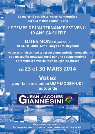 La majorité socialiste, verte, communiste
est à la Mairie depuis 19 ans

LE TEMPS DE L’ALTERNANCE EST VENU,
19 ANS ÇA SUFFIT

DITES NON à la politique

de M. Hollande, Mme Hidalgo et M. Dagnaud

Notre arrondissement a besoin d’une ambition nouvelle
et d’un souﬄe nouveau porté par une équipe motivée
et remplie d’envie de faire bouger les choses
LES

23 et 30 MARS 2014

Votez

pour la liste d’union UMP-MODEM-UDI
autour de

GIANNESINI
JEAN-JACQUES

Vous pouvez me contacter :

19e

À la permanence UMP : 125, rue de Crimée - 75019 Paris - Tél. : 06 62 16 61 81

 