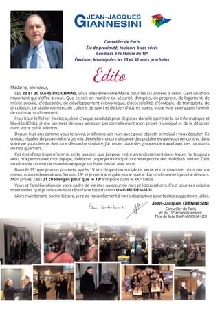 Conseiller de Paris
Élu de proximité, toujours à vos côtés
Candidat à la Mairie du 19e
Élections Municipales les 23 et 30 mars prochains

Edito

Madame, Monsieur,
LES 23 ET 30 MARS PROCHAINS, vous allez élire votre Maire pour les six années à venir. C’est un choix
important qui s’oﬀre à vous. Que ce soit en matière de sécurité, d’impôts, de propreté, de logement, de
mixité sociale, d’éducation, de développement économique, d’accessibilité, d’écologie, de transports, de
circulation, de stationnement, de culture, de sport et de bien d’autres sujets, votre vote va engager l’avenir
de notre arrondissement.
Inscrit sur le ﬁchier électoral, dont chaque candidat peut disposer dans le cadre de la loi informatique et
libertés (CNIL), je me permets de vous adresser personnellement mon projet municipal et de le déposer
dans votre boîte à lettres.
Depuis huit ans comme vous le savez, je sillonne vos rues avec pour objectif principal : vous écouter. Ce
contact régulier de proximité m’a permis d’enrichir ma connaissance des problèmes que vous rencontrez dans
votre vie quotidienne. Avec une démarche similaire, j’ai mis en place des groupes de travail avec des habitants
de nos quartiers.
Cet état d’esprit qui m’anime, cette passion que j’ai pour notre arrondissement dans lequel j’ai toujours
vécu, m’a permis avec mon équipe, d’élaborer un projet municipal concret et proche des réalités du terrain. C’est
un véritable contrat de mandature que je souhaite passer avec vous.
Dans le 19e que je vous promets, après 19 ans de gestion socialiste, verte et communiste, nous vivrons
mieux, nous redeviendrons ﬁers du 19e et je mettrai en place une mairie d’arrondissement proche de vous.
Mon projet, c’est 21 challenges pour que le 19e s’impose dans le XXIe siècle.
Vous et l’amélioration de votre cadre de vie êtes au cœur de mes préoccupations. C’est pour ces raisons
essentielles que je suis candidat tête d’une liste d’union UMP-MODEM-UDI.
Alors maintenant, bonne lecture, je reste naturellement à votre disposition pour toutes suggestions utiles.

Jean-Jacques GIANNESINI
Conseiller de Paris
et du 19e arrondissement
Tête de liste UMP-MODEM-UDI

 