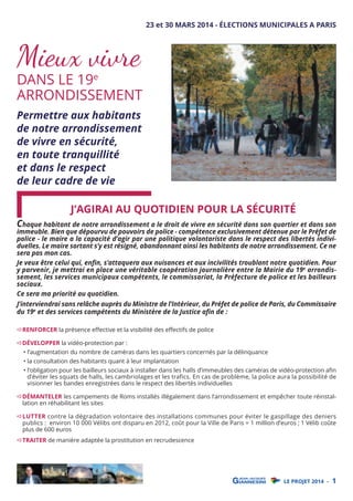 23 et 30 MARS 2014 - ÉLECTIONS MUNICIPALES A PARIS

Mieux vivre

DANS LE 19e
ARRONDISSEMENT

Permettre aux habitants
de notre arrondissement
de vivre en sécurité,
en toute tranquillité
et dans le respect
de leur cadre de vie

J’AGIRAI AU QUOTIDIEN POUR LA SÉCURITÉ

Chaque habitant de notre arrondissement a le droit de vivre en sécurité dans son quartier et dans son

immeuble. Bien que dépourvu de pouvoirs de police - compétence exclusivement détenue par le Préfet de
police - le maire a la capacité d’agir par une politique volontariste dans le respect des libertés individuelles. Le maire sortant s’y est résigné, abandonnant ainsi les habitants de notre arrondissement. Ce ne
sera pas mon cas.
Je veux être celui qui, enﬁn, s’attaquera aux nuisances et aux incivilités troublant notre quotidien. Pour
y parvenir, je mettrai en place une véritable coopération journalière entre la Mairie du 19e arrondissement, les services municipaux compétents, le commissariat, la Préfecture de police et les bailleurs
sociaux.
Ce sera ma priorité au quotidien.

J’interviendrai sans relâche auprès du Ministre de l’Intérieur, du Préfet de police de Paris, du Commissaire
du 19e et des services compétents du Ministère de la Justice aﬁn de :
RENFORCER la présence eﬀective et la visibilité des eﬀectifs de police
DÉVELOPPER la vidéo-protection par :

• l’augmentation du nombre de caméras dans les quartiers concernés par la délinquance
• la consultation des habitants quant à leur implantation

• l’obligation pour les bailleurs sociaux à installer dans les halls d’immeubles des caméras de vidéo-protection aﬁn
d’éviter les squats de halls, les cambriolages et les trafics. En cas de problème, la police aura la possibilité de
visionner les bandes enregistrées dans le respect des libertés individuelles

DÉMANTELER les campements de Roms installés illégalement dans l’arrondissement et empêcher toute réinstallation en réhabilitant les sites
LUTTER contre la dégradation volontaire des installations communes pour éviter le gaspillage des deniers
publics : environ 10 000 Vélibs ont disparu en 2012, coût pour la Ville de Paris = 1 million d’euros ; 1 Vélib coûte
plus de 600 euros

TRAITER de manière adaptée la prostitution en recrudescence

LE PROJET 2014 -

1

 
