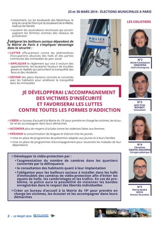 23 et 30 MARS 2014 - ÉLECTIONS MUNICIPALES A PARIS
• notamment, sur les boulevards des Maréchaux, le
long du canal de l’Ourcq et du boulevard de la Villette,
l’avenue de Flandre

LES COLISTIERS

• soutenir les associations reconnues qui accompagnent les femmes victimes des réseaux de
prostitution

J’obligerai les bailleurs sociaux dépendant de
la Mairie de Paris à s’impliquer davantage
dans la sécurité :

LUTTER efficacement contre les phénomènes
d’occupations abusives des halls et des parties
communes des immeubles du parc social

N°2

Anne-Constance
ONGHENA

APPLIQUER le règlement qui vise à exclure des
appartements, les locataires fauteurs de troubles
graves et répétés qui perturbent la tranquillité des
lieux et des résidents

Chef d’entreprise

DÉFINIR des plans d’actions concrets et concertés
avec les habitants pour améliorer la tranquillité
dans les immeubles

JE DÉVELOPPERAI L’ACCOMPAGNEMENT
DES VICTIMES D’INSÉCURITÉ
ET FAVORISERAI LES LUTTES
CONTRE TOUTES LES FORMES D’ADDICTION

N°3

Jack-Yves
BOHBOT

Consultant

CRÉER un bureau d’accueil à la Mairie du 19e pour prendre en charge les victimes, les écouter et les accompagner dans leurs démarches

ACCORDER plus de moyens à la lutte contre les violences faites aux femmes
PRÉVENIR la consommation de drogues et d’alcool chez les jeunes

• mise en place de programmes de prévention adaptés aux jeunes et à leurs familles

• mise en place de programmes d’accompagnement pour soustraire les malades de leur
dépendance

Développer la vidéo-protection par :
• l’augmentation du nombre de caméras dans les quartiers
concernés par la délinquance
• la consultation des habitants quant à leur implantation
• l’obligation pour les bailleurs sociaux à installer dans les halls
d’immeubles des caméras de vidéo-protection aﬁn d’éviter les
squats de halls, les cambriolages et les trafics. En cas de problème, la police aura la possibilité de visionner les bandes
enregistrées dans le respect des libertés individuelles

Créer un bureau d’accueil à la Mairie du 19 pour prendre en
charge les victimes, les écouter et les accompagner dans leurs
démarches
e

2 -

LE PROJET 2014

N°4

Christine
GRAPIN DAGORNO
Chirurgien pédiatrique

N°5

Pierre-André
KOCH

Directeur des produits

 