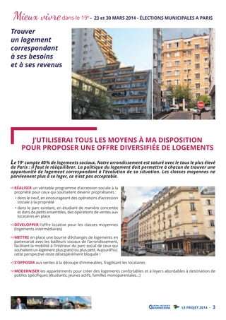 Mieux vivre dans le 19

Trouver
un logement
correspondant
à ses besoins
et à ses revenus

e

- 23 et 30 MARS 2014 - ÉLECTIONS MUNICIPALES A PARIS

J’UTILISERAI TOUS LES MOYENS À MA DISPOSITION
POUR PROPOSER UNE OFFRE DIVERSIFIÉE DE LOGEMENTS

Le 19e compte 40% de logements sociaux. Notre arrondissement est saturé avec le taux le plus élevé

de Paris : il faut le rééquilibrer. La politique du logement doit permettre à chacun de trouver une
opportunité de logement correspondant à l’évolution de sa situation. Les classes moyennes ne
parviennent plus à se loger, ce n’est pas acceptable.
RÉALISER un véritable programme d’accession sociale à la
propriété pour ceux qui souhaitent devenir propriétaires :

• dans le neuf, en encourageant des opérations d’accession
sociale à la propriété

• dans le parc existant, en étudiant de manière concertée
et dans de petits ensembles, des opérations de ventes aux
locataires en place

DÉVELOPPER l’offre locative pour les classes moyennes
(logements intermédiaires)

METTRE en place une bourse d’échanges de logements en
partenariat avec les bailleurs sociaux de l’arrondissement,
facilitant la mobilité à l’intérieur du parc social de ceux qui
souhaitent un logement plus grand ou plus petit. Aujourd’hui,
cette perspective reste désespérément bloquée !

S’OPPOSER aux ventes à la découpe d’immeubles, fragilisant les locataires

MODERNISER les appartements pour créer des logements confortables et à loyers abordables à destination de
publics spéciﬁques (étudiants, jeunes actifs, familles monoparentales…)

LE PROJET 2014 -

3

 