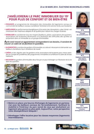 23 et 30 MARS 2014 - ÉLECTIONS MUNICIPALES A PARIS

J’AMÉLIORERAI LE PARC IMMOBILIER DU 19e
POUR PLUS DE CONFORT ET DE BIEN-ÊTRE

ENGAGER un programme de rénovation des immeubles de logements sociaux et
contraindre les bailleurs sociaux à améliorer l’entretien et le service rendu aux locataires

AMÉLIORER les performances énergétiques à l’occasion des rénovations « plan climat » en
choisissant des matériaux adaptés et de qualité pour réduire les charges locatives

MOBILISER et coordonner tous les moyens (bailleurs, police, associations de quartiers,
associations de locataires) nécessaires à la résolution des difficultés dès qu’elles se
présentent dans un immeuble ou un groupe d’immeubles

N°6

Philippine LANIESSE
Chargée
de communication

Après avoir trouvé un appartement correspondant à ses besoins, il convient de
trouver un cadre de vie facilitant le quotidien.

AUGMENTER le nombre de gardiens d’immeubles où cela est nécessaire et demander aux
bailleurs d’améliorer leurs conditions de travail

CRÉER un lien régulier avec les gardiens et les associations de locataires pour mieux prendre en compte les problèmes des programmes immobiliers et améliorer le cadre de vie des
habitants
RECEVOIR les gardiens d’immeubles deux fois par an pour échanger sur l’évolution de la vie
dans les quartiers

N°7

Stéphane MABILEAU
DGS Adjoint
de Commune

N°8

Gaëlle
CHARLEMANDRIER

Attachée parlementaire

Mettre en place une bourse d’échanges de logements en partenariat avec les bailleurs sociaux de l’arrondissement, facilitant la
mobilité à l’intérieur du parc social de ceux qui souhaitent un
logement plus grand ou plus petit. Aujourd’hui, cette perspective
reste désespérément bloquée !
Développer l’oﬀre locative pour les classes moyennes (logements
intermédiaires)

4-

LE PROJET 2014

N°9

Stéphane CARINI

Consultant
développement territorial

 