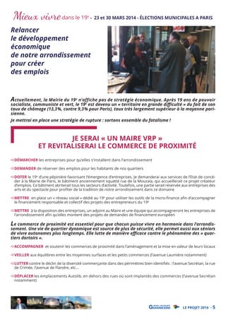 Mieux vivre dans le 19

e

- 23 et 30 MARS 2014 - ÉLECTIONS MUNICIPALES A PARIS

Relancer
le développement
économique
de notre arrondissement
pour créer
des emplois

Actuellement, la Mairie du 19e n’affiche pas de stratégie économique. Après 19 ans de pouvoir

socialiste, communiste et vert, le 19e est devenu un « territoire en grande diﬃculté » du fait de son
taux de chômage (13,3%, contre 9,3% pour Paris), taux très largement supérieur à la moyenne parisienne.
Je mettrai en place une stratégie de rupture : sortons ensemble du fatalisme !

JE SERAI « UN MAIRE VRP »
ET REVITALISERAI LE COMMERCE DE PROXIMITÉ
DÉMARCHER les entreprises pour qu’elles s’installent dans l’arrondissement
DEMANDER de réserver des emplois pour les habitants de nos quartiers

DOTER le 19e d’une pépinière favorisant l’émergence d’entreprises. Je demanderai aux services de l’Etat de concéder à la Mairie de Paris, le bâtiment anciennement squatté rue de la Mouzaïa, qui accueillerait ce projet créateur
d’emplois. Ce bâtiment abriterait tous les secteurs d’activité. Toutefois, une partie serait réservée aux entreprises des
arts et du spectacle pour proﬁter de la tradition de notre arrondissement dans ce domaine

METTRE en place un « réseau social » dédié au 19e pour utiliser les outils de la micro-ﬁnance aﬁn d’accompagner
le ﬁnancement responsable et collectif des projets des entrepreneurs du 19e

METTRE à la disposition des entreprises, un adjoint au Maire et une équipe qui accompagneront les entreprises de
l’arrondissement aﬁn qu’elles montent des projets de demandes de ﬁnancement européen

Le commerce de proximité est essentiel pour que chacun puisse vivre en harmonie dans l’arrondis-

sement. Une vie de quartier dynamique est source de plus de sécurité, elle permet aussi aux séniors
de vivre autonomes plus longtemps. Elle lutte de manière eﬃcace contre le phénomène des « quartiers dortoirs ».
ACCOMPAGNER et soutenir les commerces de proximité dans l’aménagement et la mise en valeur de leurs locaux
VEILLER aux équilibres entre les moyennes surfaces et les petits commerces (l’avenue Laumière notamment)

LUTTER contre le déclin de la diversité commerçante dans des périmètres bien identiﬁés : l’avenue Secrétan, la rue
de Crimée, l’avenue de Flandre, etc...
DÉPLACER les emplacements Autolib, en dehors des rues où sont implantés des commerces (l’avenue Secrétan
notamment)

LE PROJET 2014 - 5

 