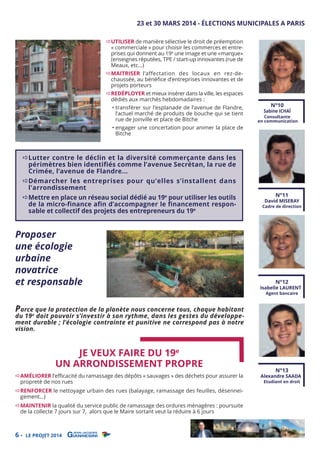 23 et 30 MARS 2014 - ÉLECTIONS MUNICIPALES A PARIS
UTILISER de manière sélective le droit de préemption
« commerciale » pour choisir les commerces et entreprises qui donnent au 19e une image et une «marque»
(enseignes réputées, TPE / start-up innovantes (rue de
Meaux, etc…)

MAITRISER l’affectation des locaux en rez-dechaussée, au bénéﬁce d’entreprises innovantes et de
projets porteurs
REDÉPLOYER et mieux insérer dans la ville, les espaces
dédiés aux marchés hebdomadaires :

• transférer sur l’esplanade de l’avenue de Flandre,
l’actuel marché de produits de bouche qui se tient
rue de Joinville et place de Bitche

• engager une concertation pour animer la place de
Bitche

N°10

Sabine ICHAÏ

Consultante
en communication

Lutter contre le déclin et la diversité commerçante dans les
périmètres bien identifiés comme l’avenue Secrétan, la rue de
Crimée, l’avenue de Flandre...
Démarcher les entreprises pour qu’elles s’installent dans
l’arrondissement

Mettre en place un réseau social dédié au 19e pour utiliser les outils
de la micro-finance afin d’accompagner le financement responsable et collectif des projets des entrepreneurs du 19e

Proposer
une écologie
urbaine
novatrice
et responsable

Parce que la protection de la planète nous concerne tous, chaque habitant

N°11

David MISERAY

Cadre de direction

N°12

Isabelle LAURENT
Agent bancaire

du 19 e doit pouvoir s’investir à son rythme, dans les gestes du développement durable ; l’écologie contrainte et punitive ne correspond pas à notre
vision.

JE VEUX FAIRE DU 19e
UN ARRONDISSEMENT PROPRE

AMÉLIORER l’eﬃcacité du ramassage des dépôts « sauvages » des déchets pour assurer la
propreté de nos rues

RENFORCER le nettoyage urbain des rues (balayage, ramassage des feuilles, désenneigement…)
MAINTENIR la qualité du service public de ramassage des ordures ménagères : poursuite
de la collecte 7 jours sur 7, alors que le Maire sortant veut la réduire à 6 jours

6-

LE PROJET 2014

N°13

Alexandre SAADA
Etudiant en droit

 