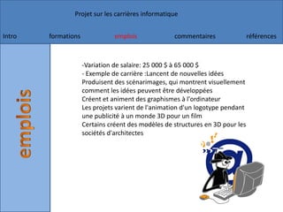 -Variation de salaire: 25 000 $ à 65 000 $- Exemple de carrière :Lancent de nouvelles idées Produisent des scénarimages, qui montrent visuellement comment les idées peuvent être développées Créent et animent des graphismes à l'ordinateur Les projets varient de l'animation d'un logotype pendant une publicité à un monde 3D pour un film Certains créent des modèles de structures en 3D pour les sociétés d'architectes 