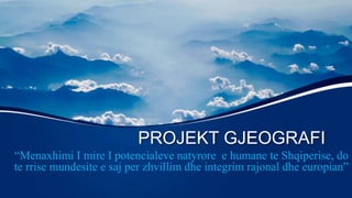 PROJEKT GJEOGRAFI
“Menaxhimi I mire I potencialeve natyrore e humane te Shqiperise, do
te rrise mundesite e saj per zhvillim dhe integrim rajonal dhe europian”
 