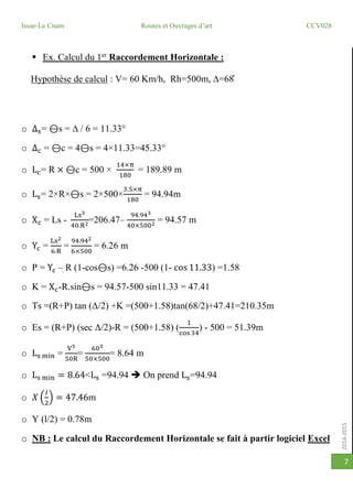 2014-2015
Issae-Le Cnam Routes et Ouvrages d’art CCV028
7
 Ex. Calcul du 1er
Raccordement Horizontale :
Hypothèse de calcul : V= 60 Km/h, Rh=500m, ∆=68̊
o Δs= ⊖s =  / 6 = 11.33°
o Δc = ⊖c = 4⊖s = 4×11.33=45.33°
o Lc= R × ⊖c = 500 ×
14×π
180
= 189.89 m
o Ls= 2×R×⊖s = 2×500×
3.5×π
180
= 94.94m
o Xc = Ls -
Ls3
40.R2=206.47–
94.943
40×5002 = 94.57 m
o Yc =
Ls2
6.R
=
94.942
6×500
= 6.26 m
o P = Yc – R (1-cos⊖s) =6.26 -500 (1- cos 11.33) =1.58
o K = Xc-R.sin⊖s = 94.57-500 sin11.33 = 47.41
o Ts =(R+P) tan (Δ/2) +K =(500+1.58)tan(68/2)+47.41=210.35m
o Es = (R+P) (sec Δ/2)-R = (500+1.58) (
1
cos 34
) - 500 = 51.39m
o Ls min =
V3
50R
=
603
50×500
= 8.64 m
o Ls min = 8.64<Ls =94.94  On prend Ls=94.94
o 𝑋 (
𝑙
2
) = 47.46m
o Y (l/2) = 0.78m
o NB : Le calcul du Raccordement Horizontale se fait à partir logiciel Excel
 