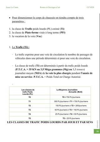 2014-2015
Issae-Le Cnam Routes et Ouvrages d’art CCV028
39
 Pour dimensionner le corps de chaussée on tiendra compte de trois
paramètres :
1. la classe de Trafic poids lourds (PL) estimé (Ti)
2. la classe de Plate-forme visée à long terme (PFi)
3. la vocation de la voie (Voc)
1. Le Trafic (Ti) :
· Le trafic exprime pour une voie de circulation le nombre de passages de
véhicules dans une période déterminée et pour une voie de circulation.
· La classe de trafic (Ti) est déterminée à partir du trafic poids lourds
(P.T.C.A. > 35 KN ou 3,5 Méga grammes (Mg) ou 3,5 tonnes)
journalier moyen (MJA) de la voie la plus chargée pendant l’année de
mise en service. P.T.C.A. = Poids Total en Charge Autorisé.
·
·
Les classes de
trafic Poids
Lourds (PL)
La Moyenne Journalière
Annuelle (MJA)
T0 T0 ≥ 750 PL/jour/sens
T1 300 PL/jour/sens ≤ T1 < 750 PL/jour/sens
T2 150 PL/jour/sens ≤ T2 < 300/jour/sens
T3 50 PL/jour/sens ≤ T3 < 150 PL/jour/sens
T4 25 PL/jour/sens ≤ T4 < 50 PL/jour/sens
T5 T5 < 25 PL/jour/sens
LES CLASSES DE TRAFIC POIDS LOURDS PAR JOUR ET PAR SENS
 