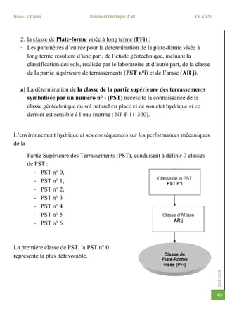 2014-2015
Issae-Le Cnam Routes et Ouvrages d’art CCV028
40
2. la classe de Plate-forme visée à long terme (PFi) :
· Les paramètres d’entrée pour la détermination de la plate-forme visée à
long terme résultent d’une part, de l’étude géotechnique, incluant la
classification des sols, réalisée par le laboratoire et d’autre part, de la classe
de la partie supérieure de terrassements (PST n°i) et de l’arase (AR j).
a) La détermination de la classe de la partie supérieure des terrassements
symbolisée par un numéro n° i (PST) nécessite la connaissance de la
classe géotechnique du sol naturel en place et de son état hydrique si ce
dernier est sensible à l’eau (norme : NF P 11-300).
L’environnement hydrique et ses conséquences sur les performances mécaniques
de la
Partie Supérieure des Terrassements (PST), conduisent à définir 7 classes
de PST :
- PST n° 0,
- PST n° 1,
- PST n° 2,
- PST n° 3
- PST n° 4
- PST n° 5
- PST n° 6
La première classe de PST, la PST n° 0
représente la plus défavorable.
 