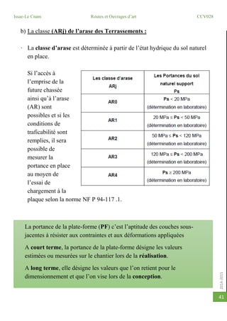 2014-2015
Issae-Le Cnam Routes et Ouvrages d’art CCV028
41
b) La classe (ARj) de l’arase des Terrassements :
· La classe d’arase est déterminée à partir de l’état hydrique du sol naturel
en place.
Si l’accès à
l’emprise de la
future chassée
ainsi qu’à l’arase
(AR) sont
possibles et si les
conditions de
traficabilité sont
remplies, il sera
possible de
mesurer la
portance en place
au moyen de
l’essai de
chargement à la
plaque selon la norme NF P 94-117 .1.
La portance de la plate-forme (PF) c’est l’aptitude des couches sous-
jacentes à résister aux contraintes et aux déformations appliquées
A court terme, la portance de la plate-forme désigne les valeurs
estimées ou mesurées sur le chantier lors de la réalisation.
A long terme, elle désigne les valeurs que l’on retient pour le
dimensionnement et que l’on vise lors de la conception.
 