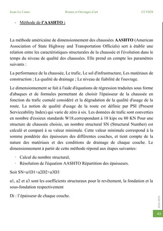 2014-2015
Issae-Le Cnam Routes et Ouvrages d’art CCV028
43
- Méthode de l’AASHTO :
La méthode américaine de dimensionnement des chaussées AASHTO (American
Association of State Highway and Transportation Officials) sert à établir une
relation entre les caractéristiques structurales de la chaussée et l'évolution dans le
temps du niveau de qualité des chaussées. Elle prend en compte les paramètres
suivants :
La performance de la chaussée, Le trafic, Le sol d'infrastructure, Les matériaux de
construction ; La qualité de drainage ; Le niveau de fiabilité de l'ouvrage.
Le dimensionnement se fait à l'aide d'équations de régression traduites sous forme
d'abaques et de formules permettant de choisir l'épaisseur de la chaussée en
fonction du trafic cumulé considéré et la dégradation de la qualité d'usage de la
route. La notion de qualité d'usage de la route est définie par PSI (Present
Serviceability Index) qui varie de zéro à six. Les données de trafic sont converties
en nombre d'essieux standards W18.correspondant à 18 kips ou 80 KN Pour une
structure de chaussée choisie, un nombre structural SN (Structural Number) est
calculé et comparé à sa valeur minimale. Cette valeur minimale correspond à la
somme pondérée des épaisseurs des différentes couches, et tient compte de la
nature des matériaux et des conditions de drainage de chaque couche. Le
dimensionnement à partir de cette méthode répond aux étapes suivantes:
· Calcul du nombre structural,
· Résolution de l'équation AASHTO Répartition des épaisseurs.
Soit SN=a1D1+a2D2+a3D3
a1, a2 et a3 sont les coefficients structuraux pour le revêtement, la fondation et la
sous-fondation respectivement
Di : l’épaisseur de chaque couche.
 