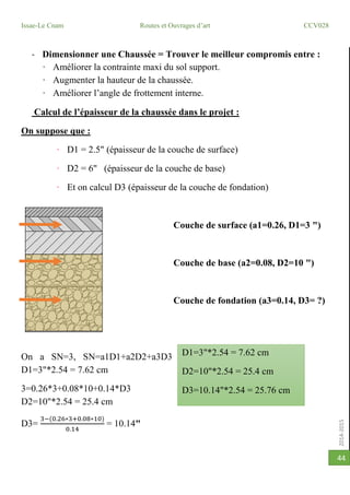 2014-2015
Issae-Le Cnam Routes et Ouvrages d’art CCV028
44
- Dimensionner une Chaussée = Trouver le meilleur compromis entre :
· Améliorer la contrainte maxi du sol support.
· Augmenter la hauteur de la chaussée.
· Améliorer l’angle de frottement interne.
Calcul de l’épaisseur de la chaussée dans le projet :
On suppose que :
· D1 = 2.5" (épaisseur de la couche de surface)
· D2 = 6" (épaisseur de la couche de base)
· Et on calcul D3 (épaisseur de la couche de fondation)
Couche de surface (a1=0.26, D1=3 ")
Couche de base (a2=0.08, D2=10 ")
Couche de fondation (a3=0.14, D3= ?)
On a SN=3, SN=a1D1+a2D2+a3D3
D1=3"*2.54 = 7.62 cm
3=0.26*3+0.08*10+0.14*D3
D2=10"*2.54 = 25.4 cm
D3=
3−(0.26∗3+0.08∗10)
0.14
= 10.14"
D1=3"*2.54 = 7.62 cm
D2=10"*2.54 = 25.4 cm
D3=10.14"*2.54 = 25.76 cm
 