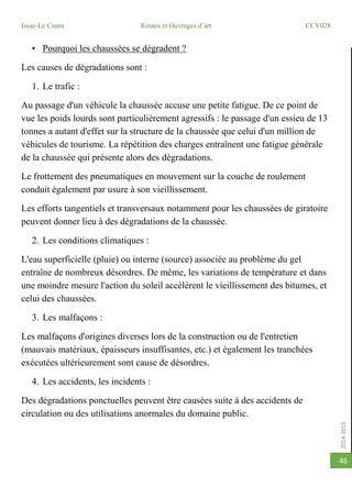 2014-2015
Issae-Le Cnam Routes et Ouvrages d’art CCV028
46
• Pourquoi les chaussées se dégradent ?
Les causes de dégradations sont :
1. Le trafic :
Au passage d'un véhicule la chaussée accuse une petite fatigue. De ce point de
vue les poids lourds sont particulièrement agressifs : le passage d'un essieu de 13
tonnes a autant d'effet sur la structure de la chaussée que celui d'un million de
véhicules de tourisme. La répétition des charges entraînent une fatigue générale
de la chaussée qui présente alors des dégradations.
Le frottement des pneumatiques en mouvement sur la couche de roulement
conduit également par usure à son vieillissement.
Les efforts tangentiels et transversaux notamment pour les chaussées de giratoire
peuvent donner lieu à des dégradations de la chaussée.
2. Les conditions climatiques :
L'eau superficielle (pluie) ou interne (source) associée au problème du gel
entraîne de nombreux désordres. De même, les variations de température et dans
une moindre mesure l'action du soleil accélèrent le vieillissement des bitumes, et
celui des chaussées.
3. Les malfaçons :
Les malfaçons d'origines diverses lors de la construction ou de l'entretien
(mauvais matériaux, épaisseurs insuffisantes, etc.) et également les tranchées
exécutées ultérieurement sont cause de désordres.
4. Les accidents, les incidents :
Des dégradations ponctuelles peuvent être causées suite à des accidents de
circulation ou des utilisations anormales du domaine public.
 