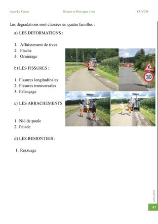 2014-2015
Issae-Le Cnam Routes et Ouvrages d’art CCV028
47
Les dégradations sont classées en quatre familles :
a) LES DEFORMATIONS :
1. Affaissement de rives
2. Flache
3. Orniérage
b) LES FISSURES :
1. Fissures longitudinales
2. Fissures transversales
3. Faïençage
c) LES ARRACHEMENTS
:
1. Nid de poule
2. Pelade
d) LES REMONTEES :
1. Ressuage
 