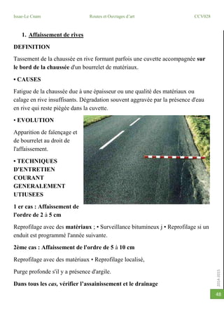 2014-2015
Issae-Le Cnam Routes et Ouvrages d’art CCV028
48
1. Affaissement de rives
DEFINITION
Tassement de la chaussée en rive formant parfois une cuvette accompagnée sur
le bord de la chaussée d'un bourrelet de matériaux.
• CAUSES
Fatigue de la chaussée due à une épaisseur ou une qualité des matériaux ou
calage en rive insuffisants. Dégradation souvent aggravée par la présence d'eau
en rive qui reste piégée dans la cuvette.
• EVOLUTION
Apparition de faïençage et
de bourrelet au droit de
l'affaissement.
• TECHNIQUES
D'ENTRETIEN
COURANT
GENERALEMENT
UTIUSEES
1 er cas : Affaissement de
l'ordre de 2 à 5 cm
Reprofilage avec des matériaux ; • Surveillance bitumineux j • Reprofilage si un
enduit est programmé l'année suivante.
2ème cas : Affaissement de l'ordre de 5 à 10 cm
Reprofilage avec des matériaux • Reprofilage localisé,
Purge profonde s'il y a présence d'argile.
Dans tous les cas, vérifier l’assainissement et le drainage
 