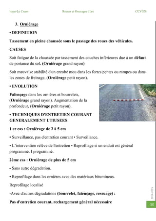 2014-2015
Issae-Le Cnam Routes et Ouvrages d’art CCV028
50
3. Orniérage
• DEFINITION
Tassement en pleine chaussée sous le passage des roues des véhicules.
CAUSES
Soit fatigue de la chaussée par tassement des couches inférieures due à un défaut
de portance du sol. (Orniérage grand rayon)
Soit mauvaise stabilité d'un enrobé mou dans les fortes pentes ou rampes ou dans
les zones de freinage, (Orniérage petit rayon).
• EVOLUTION
Faïençage dans les ornières et bourrelets,
(Orniérage grand rayon). Augmentation de la
profondeur, (Orniérage petit rayon).
• TECHNIQUES D'ENTRETIEN COURANT
GENERALEMENT UTIUSEES
1 er cas : Orniérage de 2 à 5 cm
• Surveillance, pas d'entretien courant • Surveillance.
• L’intervention relève de l'entretien • Reprofilage si un enduit est général
programmé. I programmé.
2ème cas : Orniérage de plus de 5 cm
- Sans autre dégradation.
• Reprofilage dans les ornières avec des matériaux bitumineux.
Reprofilage localisé
-Avec d'autres dégradations (bourrelet, faïençage, ressuage) :
Pas d'entretien courant, rechargement général nécessaire
 
