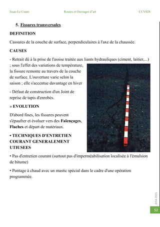 2014-2015
Issae-Le Cnam Routes et Ouvrages d’art CCV028
52
5. Fissures transversales
DEFINITION
Cassures de la couche de surface, perpendiculaires à l'axe de la chaussée.
CAUSES
- Retrait dû à la prise de l'assise traitée aux liants hydrauliques (ciment, laitier,...)
; sous l'effet des variations de température,
la fissure remonte au travers de la couche
de surface. L'ouverture varie selon la
saison ; elle s'accentue davantage en hiver
- Défaut de construction d'un Joint de
reprise de tapis d'enrobés.
» EVOLUTION
D'abord fines, les fissures peuvent
s'épaufrer et évoluer vers des Faïençages,
Flaches et départ de matériaux.
• TECHNIQUES D'ENTRETIEN
COURANT GENERALEMENT
UTIUSEES
• Pas d'entretien courant (surtout pas d'imperméabilisation localisée à l'émulsion
de bitume)
• Pontage à chaud avec un mastic spécial dans le cadre d'une opération
programmée.
 
