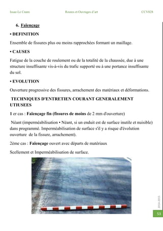 2014-2015
Issae-Le Cnam Routes et Ouvrages d’art CCV028
53
6. Faïençage
• DEFINITION
Ensemble de fissures plus ou moins rapprochées formant un maillage.
• CAUSES
Fatigue de la couche de roulement ou de la totalité de la chaussée, due à une
structure insuffisante vis-à-vis du trafic supporté ou à une portance insuffisante
du sol.
• EVOLUTION
Ouverture progressive des fissures, arrachement des matériaux et déformations.
TECHNIQUES D'ENTRETIEN COURANT GENERALEMENT
UTIUSEES
1 er cas : Faïençage fin (fissures de moins de 2 mm d'ouverture)
Néant (imperméabilisation • Néant, si un enduit est de surface inutile et nuisible)
dans programmé. Imperméabilisation de surface s'il y a risque d'évolution
ouverture de la fissure, arrachement).
2ème cas : Faïençage ouvert avec départs de matériaux
Scellement et Imperméabilisation de surface.
 