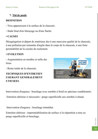 2014-2015
Issae-Le Cnam Routes et Ouvrages d’art CCV028
54
7. Nid de poule
DEFINITION
- Trou apparaissant à la surface de la chaussée.
- Stade final d'un faïençage ou d'une flache.
• CAUSES
Désagrégation et départ de matériaux dus à une mauvaise qualité de la chaussée,
à une pollution par remontée d'argile dans le corps de la chaussée, à une forte
perméabilité de la couche de roulement.
• EVOLUTION
- Augmentation en nombre et taille des
trous.
- Ruine totale de la chaussée.
TECHNIQUES D'ENTRETIEN
COURANT GENERALEMENT
UTIUSEES
Intervention d'urgence : bouchage avec enrobés à froid ou spéciaux conditionnés.
Entretien ultérieur si nécessaire : purge superficielle aux enrobés à chaud.
Intervention d'urgence : bouchage immédiat.
Entretien ultérieur : imperméabilisation de surface si la réparation a tenu ou
purge superficielle et bouchage.
 