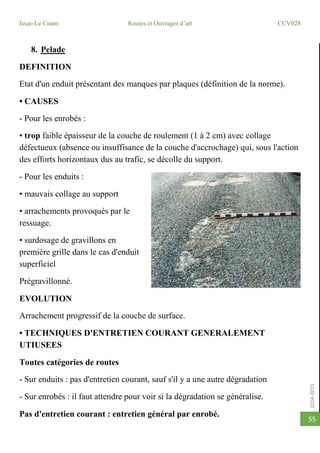 2014-2015
Issae-Le Cnam Routes et Ouvrages d’art CCV028
55
8. Pelade
DEFINITION
Etat d'un enduit présentant des manques par plaques (définition de la norme).
• CAUSES
- Pour les enrobés :
• trop faible épaisseur de la couche de roulement (1 à 2 cm) avec collage
défectueux (absence ou insuffisance de la couche d'accrochage) qui, sous l'action
des efforts horizontaux dus au trafic, se décolle du support.
- Pour les enduits :
• mauvais collage au support
• arrachements provoqués par le
ressuage.
• surdosage de gravillons en
première grille dans le cas d'enduit
superficiel
Prégravillonné.
EVOLUTION
Arrachement progressif de la couche de surface.
• TECHNIQUES D'ENTRETIEN COURANT GENERALEMENT
UTIUSEES
Toutes catégories de routes
- Sur enduits : pas d'entretien courant, sauf s'il y a une autre dégradation
- Sur enrobés : il faut attendre pour voir si la dégradation se généralise.
Pas d'entretien courant : entretien général par enrobé.
 