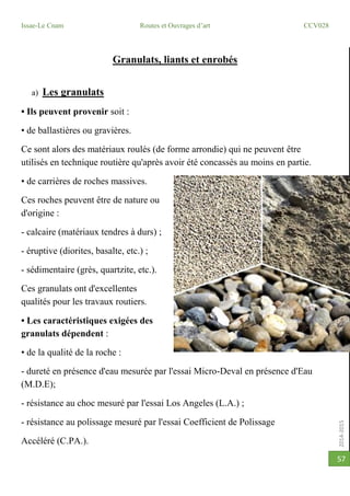 2014-2015
Issae-Le Cnam Routes et Ouvrages d’art CCV028
57
Granulats, liants et enrobés
a) Les granulats
• Ils peuvent provenir soit :
• de ballastières ou gravières.
Ce sont alors des matériaux roulés (de forme arrondie) qui ne peuvent être
utilisés en technique routière qu'après avoir été concassés au moins en partie.
• de carrières de roches massives.
Ces roches peuvent être de nature ou
d'origine :
- calcaire (matériaux tendres à durs) ;
- éruptive (diorites, basalte, etc.) ;
- sédimentaire (grès, quartzite, etc.).
Ces granulats ont d'excellentes
qualités pour les travaux routiers.
• Les caractéristiques exigées des
granulats dépendent :
• de la qualité de la roche :
- dureté en présence d'eau mesurée par l'essai Micro-Deval en présence d'Eau
(M.D.E);
- résistance au choc mesuré par l'essai Los Angeles (L.A.) ;
- résistance au polissage mesuré par l'essai Coefficient de Polissage
Accéléré (C.PA.).
 