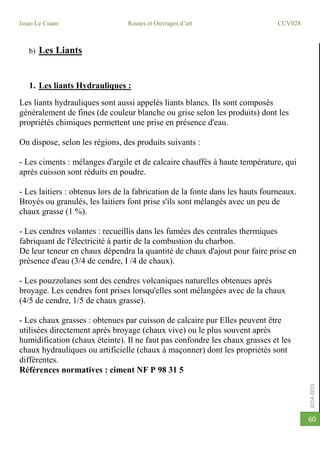 2014-2015
Issae-Le Cnam Routes et Ouvrages d’art CCV028
60
b) Les Liants
1. Les liants Hydrauliques :
Les liants hydrauliques sont aussi appelés liants blancs. Ils sont composés
généralement de fines (de couleur blanche ou grise selon les produits) dont les
propriétés chimiques permettent une prise en présence d'eau.
On dispose, selon les régions, des produits suivants :
- Les ciments : mélanges d'argile et de calcaire chauffés à haute température, qui
après cuisson sont réduits en poudre.
- Les laitiers : obtenus lors de la fabrication de la fonte dans les hauts fourneaux.
Broyés ou granulés, les laitiers font prise s'ils sont mélangés avec un peu de
chaux grasse (1 %).
- Les cendres volantes : recueillis dans les fumées des centrales thermiques
fabriquant de l'électricité à partir de la combustion du charbon.
De leur teneur en chaux dépendra la quantité de chaux d'ajout pour faire prise en
présence d'eau (3/4 de cendre, I /4 de chaux).
- Les pouzzolanes sont des cendres volcaniques naturelles obtenues après
broyage. Les cendres font prises lorsqu'elles sont mélangées avec de la chaux
(4/5 de cendre, 1/5 de chaux grasse).
- Les chaux grasses : obtenues par cuisson de calcaire pur Elles peuvent être
utilisées directement après broyage (chaux vive) ou le plus souvent après
humidification (chaux éteinte). Il ne faut pas confondre les chaux grasses et les
chaux hydrauliques ou artificielle (chaux à maçonner) dont les propriétés sont
différentes.
Références normatives : ciment NF P 98 31 5
 
